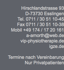  Hirschlandstrasse 93 D-73730 Esslingen Tel. 0711 / 30 51 10-45 Fax 0711 / 30 51 10-38 Mobil +49 174 / 17 20 161 a-amorth@web.de vip-physiotherapie.de igze.de Termine nach Vereinbarung Nur Privatpatienten